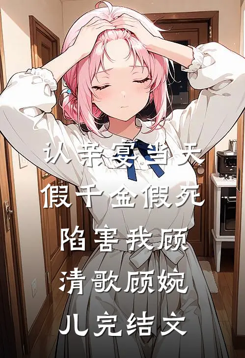 认亲宴当天，假千金假死陷害我顾清歌顾婉儿完结文