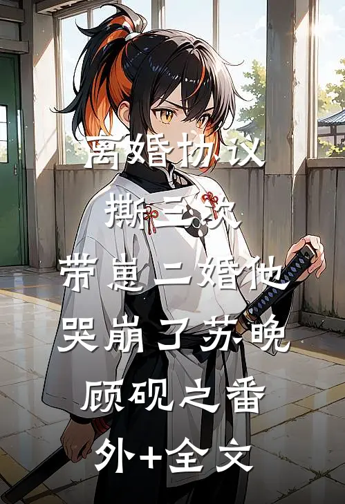 离婚协议撕三次，带崽二婚他哭崩了苏晚顾砚之(番外)+(全文)