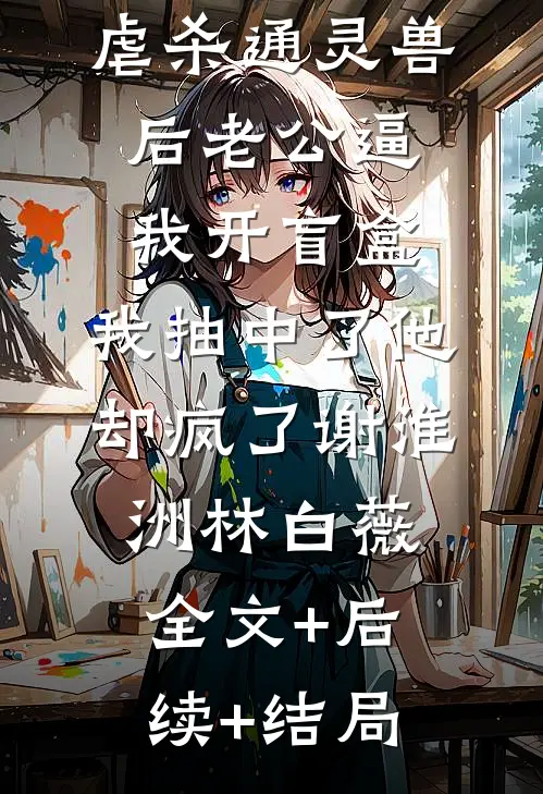 虐杀通灵兽后老公逼我开盲盒，我抽中了他却疯了谢淮洲林白薇全文+后续+结局