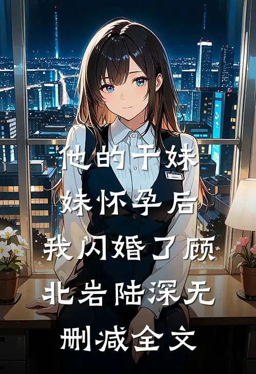 他的干妹妹怀孕后，我闪婚了顾北岩陆深无删减全文