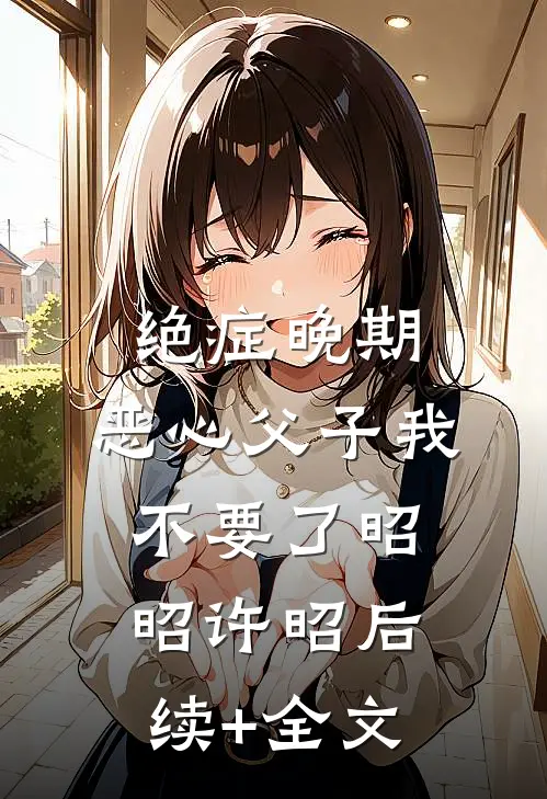 绝症晚期，恶心父子我不要了昭昭许昭后续+全文