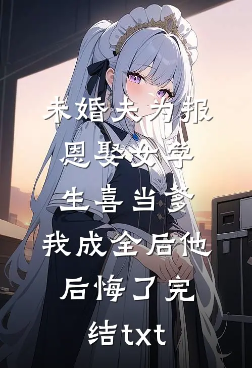 未婚夫为报恩娶女学生喜当爹，我成全后他后悔了完结txt