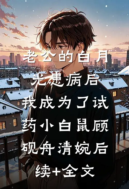 老公的白月光患病后，我成为了试药小白鼠顾砚舟清婉后续+全文