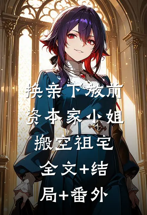 换亲下放前，资本家小姐搬空祖宅全文+结局+番外