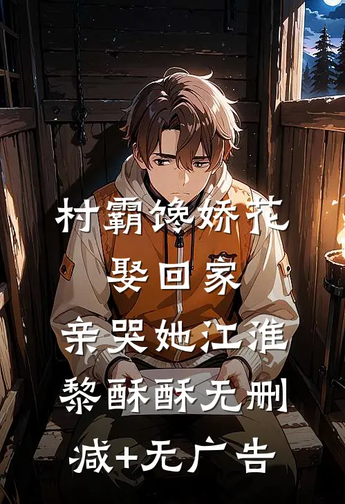 村霸馋娇花：娶回家，亲哭她江淮黎酥酥无删减+无广告