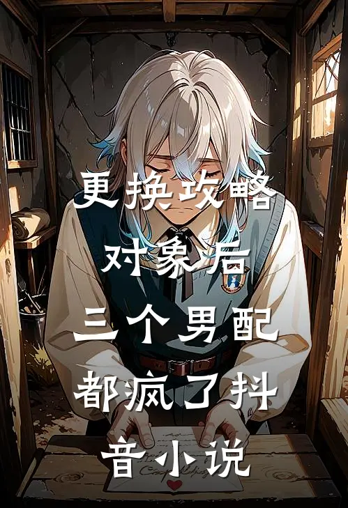 更换攻略对象后，三个男配都疯了抖音小说