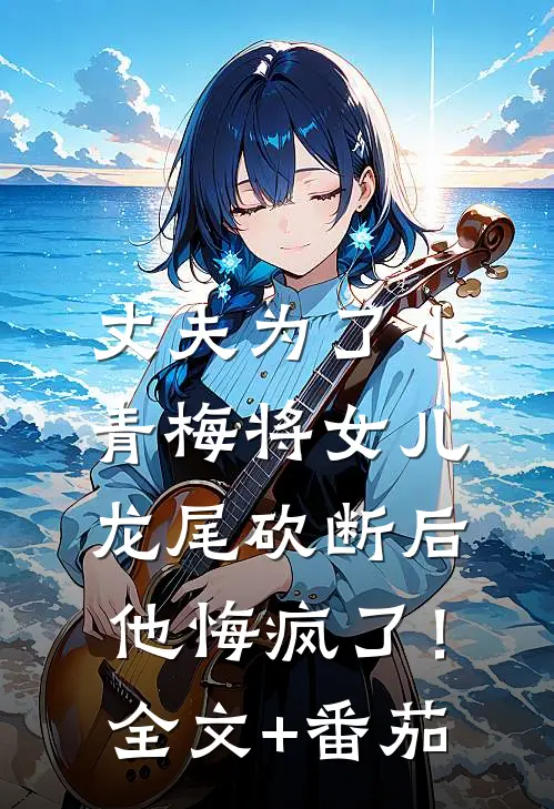 丈夫为了小青梅将女儿龙尾砍断后，他悔疯了！全文+番茄