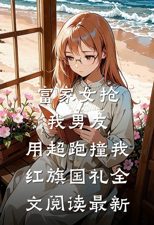 富家女抢我男友，用超跑撞我红旗国礼全文阅读最新