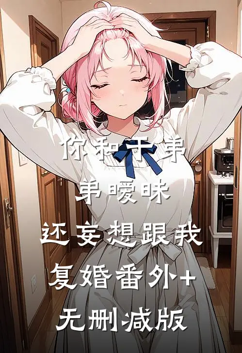 你和干弟弟暧昧，还妄想跟我复婚番外+无删减版