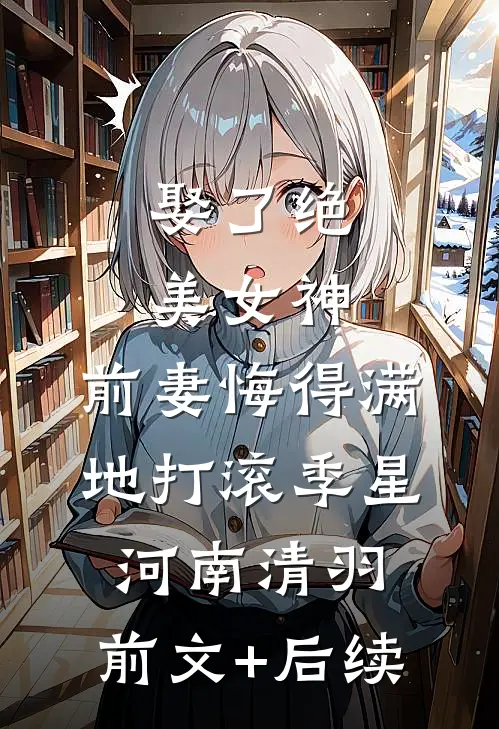 娶了绝美女神，前妻悔得满地打滚季星河南清羽:前文+后续