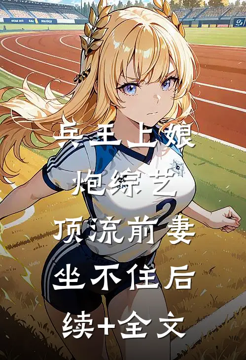 兵王上娘炮综艺，顶流前妻坐不住后续+全文