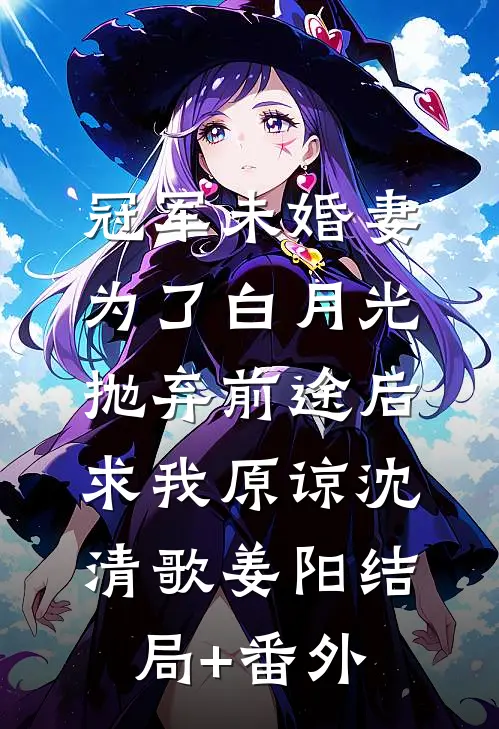 冠军未婚妻为了白月光抛弃前途后，求我原谅沈清歌姜阳结局+番外