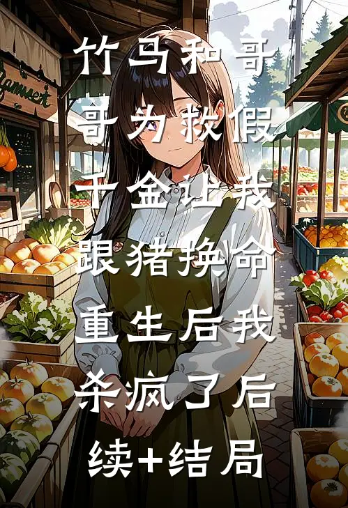 竹马和哥哥为救假千金让我跟猪换命，重生后我杀疯了后续+结局