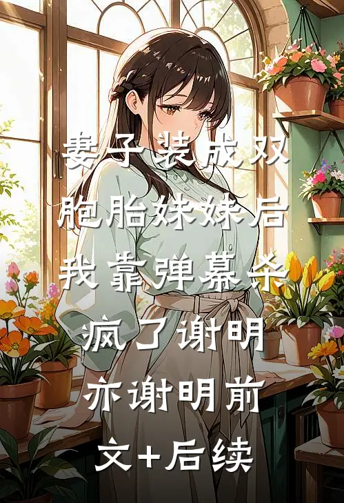 妻子装成双胞胎妹妹后，我靠弹幕杀疯了谢明亦谢明前文+后续