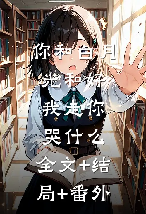 你和白月光和好，我走你哭什么:全文+结局+番外