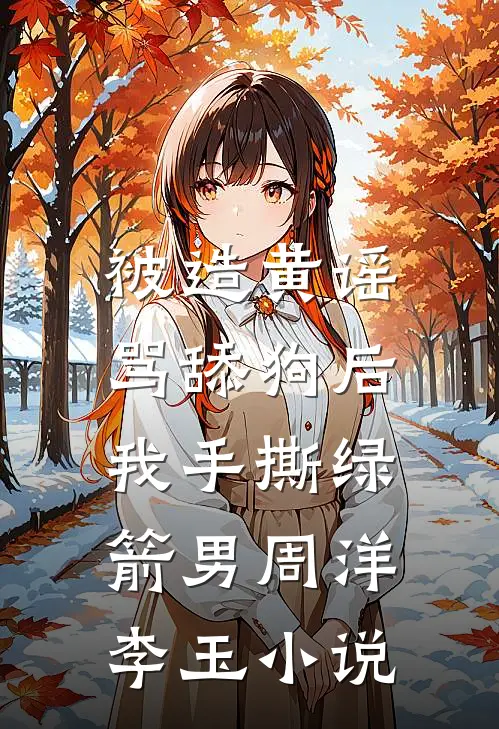被造黄谣骂舔狗后，我手撕绿箭男周洋李玉小说