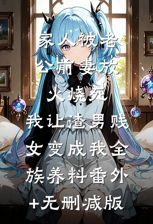 家人被老公前妻放火烧死，我让渣男贱女变成我全族养料番外+无删减版
