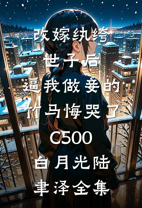 改嫁纨绔世子后，逼我做妾的竹马悔哭了C500白月光陆聿泽全集