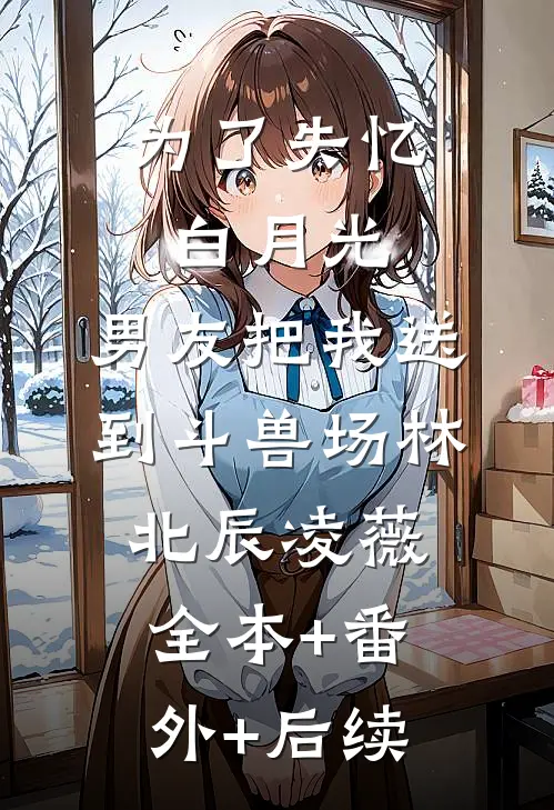 为了失忆白月光，男友把我送到斗兽场林北辰凌薇全本+番外+后续