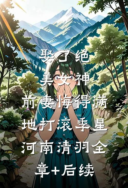 娶了绝美女神，前妻悔得满地打滚季星河南清羽全章+后续