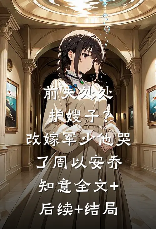 前夫处处护嫂子？改嫁军少他哭了周以安乔知意:全文+后续+结局
