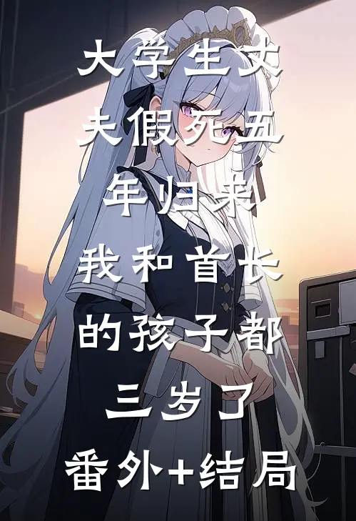 大学生丈夫假死五年归来，我和首长的孩子都三岁了:(番外)+(结局)