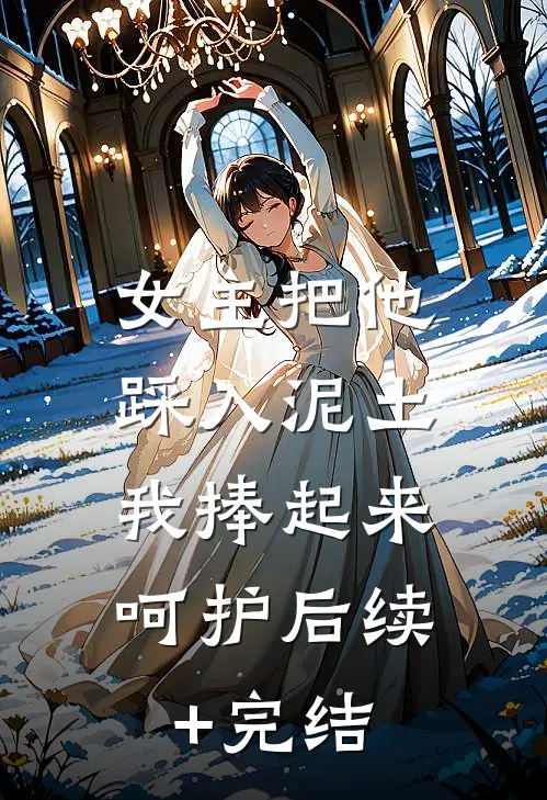 女主把他踩入泥土，我捧起来呵护后续+完结