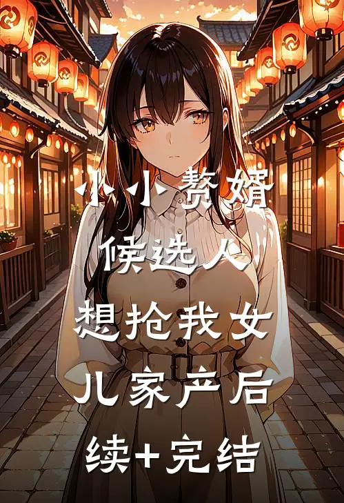 小小赘婿候选人，想抢我女儿家产后续+完结