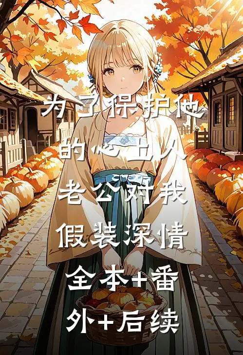 为了保护他的心上人，老公对我假装深情全本+番外+后续