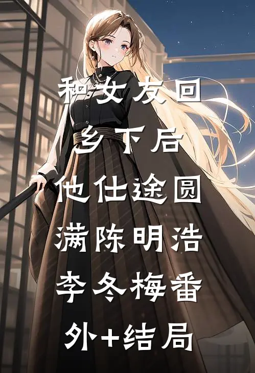 和女友回乡下后，他仕途圆满陈明浩李冬梅(番外)+(结局)
