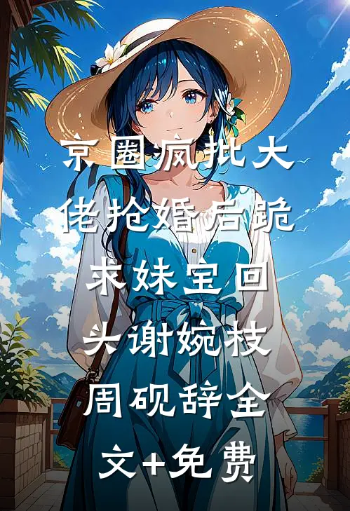 京圈疯批大佬抢婚后跪求妹宝回头谢婉枝周砚辞全文+免费