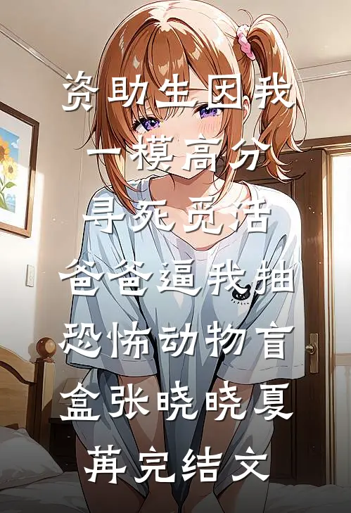资助生因我一模高分寻死觅活，爸爸逼我抽恐怖动物盲盒张晓晓夏苒完结文