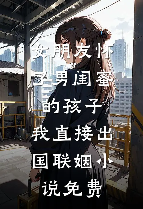 女朋友怀了男闺蜜的孩子，我直接出国联姻小说免费
