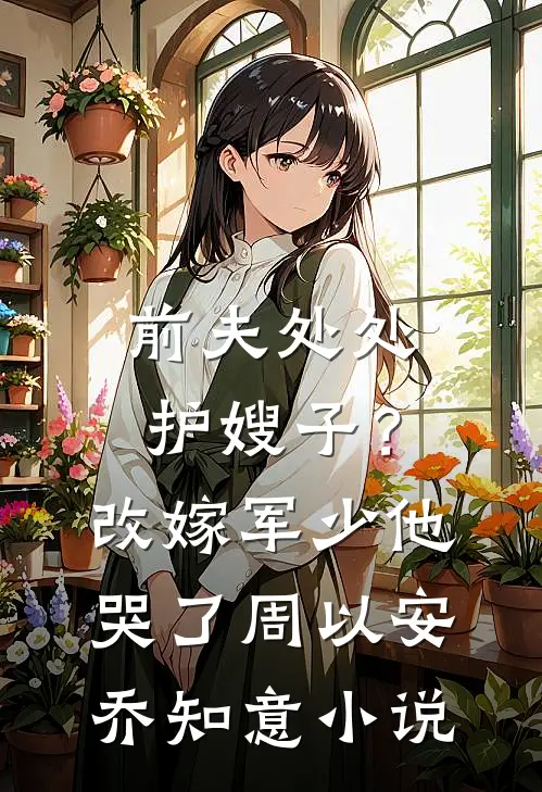 前夫处处护嫂子？改嫁军少他哭了周以安乔知意小说
