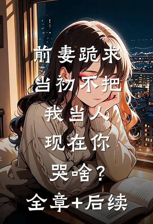 前妻跪求，当初不把我当人，现在你哭啥？全章+后续