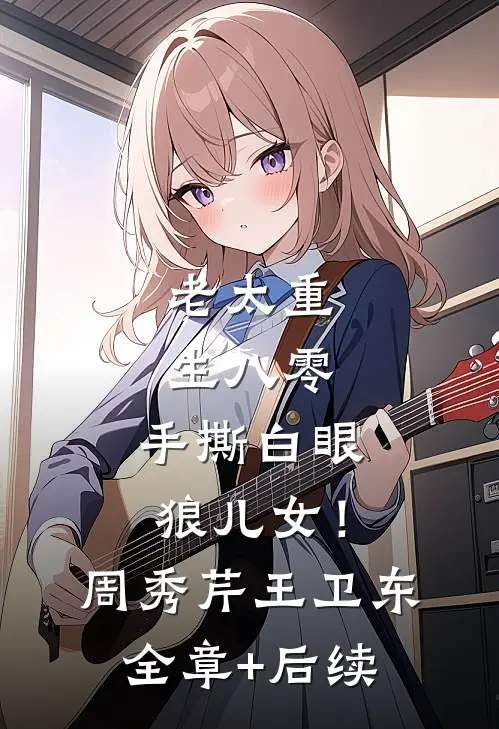 老太重生八零：手撕白眼狼儿女！周秀芹王卫东:全章+后续