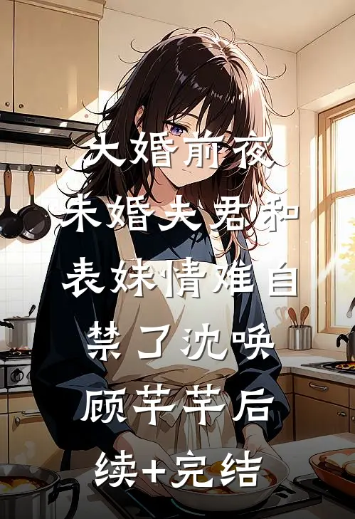 大婚前夜，未婚夫君和表妹情难自禁了沈唤顾芊芊后续+完结