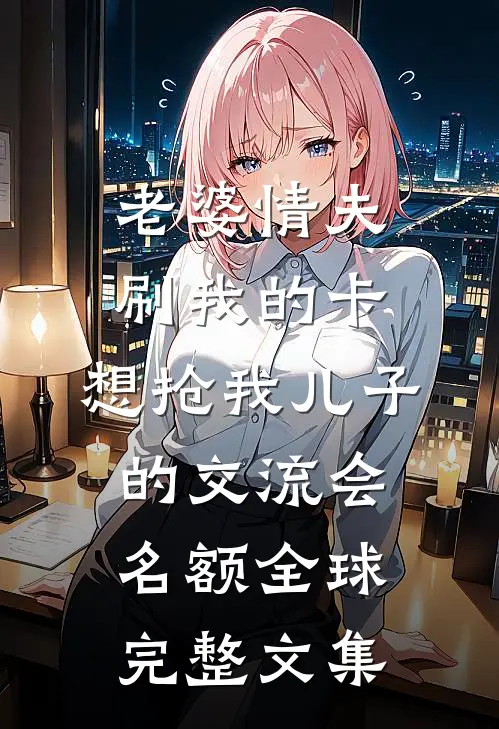 老婆情夫刷我的卡，想抢我儿子的交流会名额全球完整文集