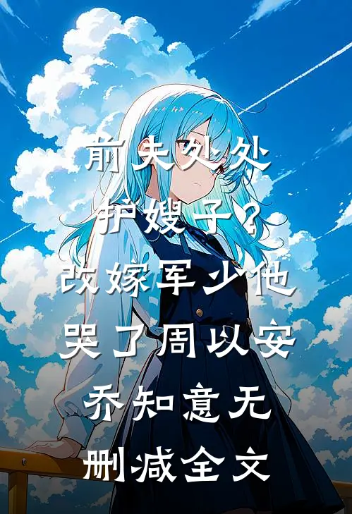 前夫处处护嫂子？改嫁军少他哭了周以安乔知意无删减全文