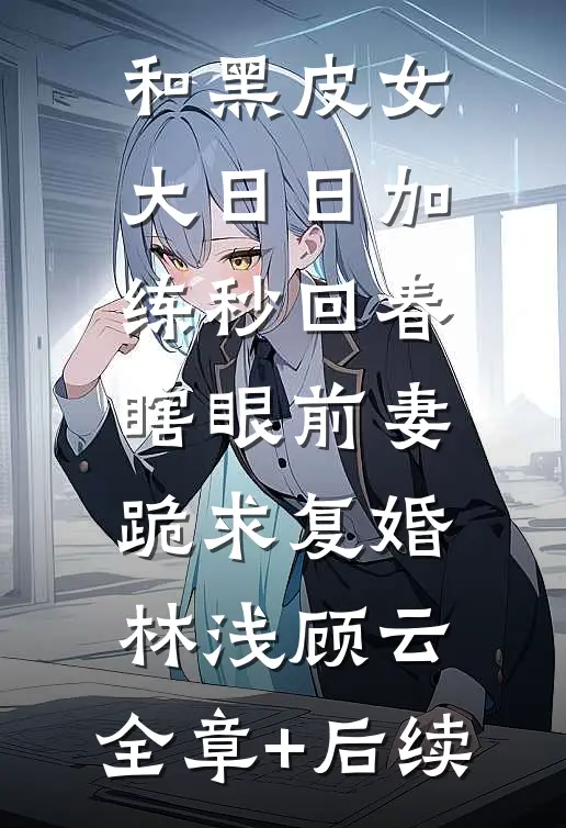 和黑皮女大日日加练秒回春，瞎眼前妻跪求复婚林浅顾云:全章+后续