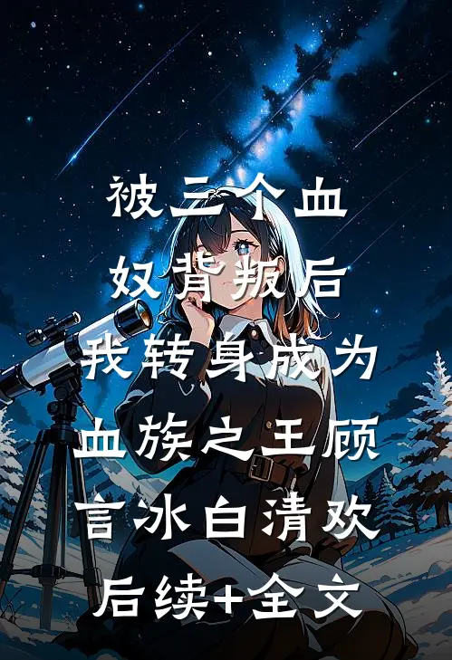 被三个血奴背叛后，我转身成为血族之王顾言冰白清欢后续+全文