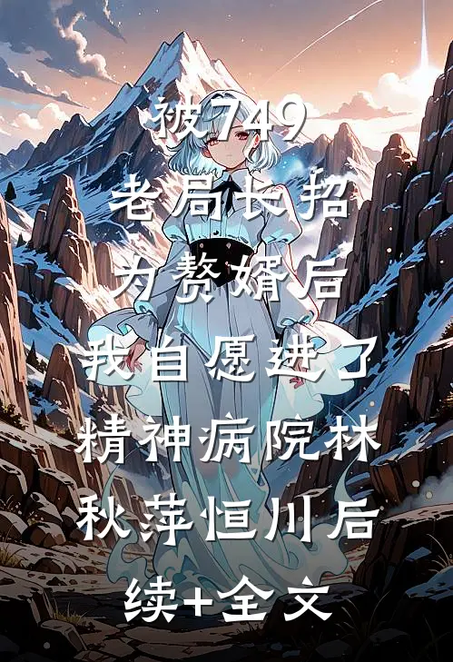 被749老局长招为赘婿后，我自愿进了精神病院林秋萍恒川后续+全文