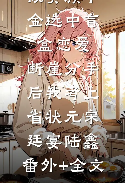 被贵族千金选中盲盒恋爱，断崖分手后我考上省状元宋廷宴陆鑫:(番外)+(全文)
