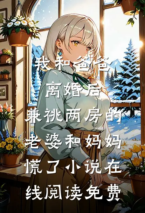 我和爸爸离婚后，兼祧两房的老婆和妈妈慌了小说在线阅读免费