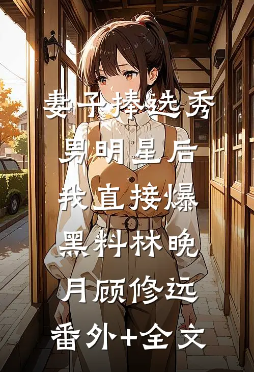妻子捧选秀男明星后，我直接爆黑料林晚月顾修远:(番外)+(全文)