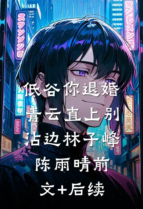 低谷你退婚，青云直上别沾边林子峰陈雨晴前文+后续