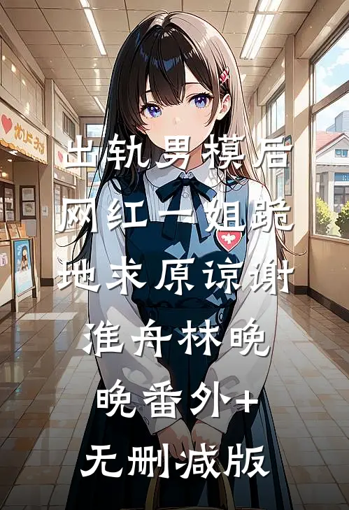 出轨男模后，网红一姐跪地求原谅谢淮舟林晚晚番外+无删减版