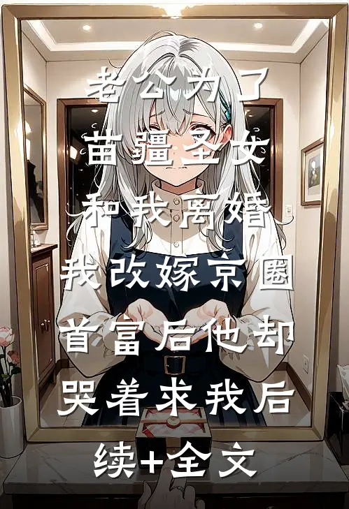 老公为了苗疆圣女和我离婚，我改嫁京圈首富后他却哭着求我后续+全文