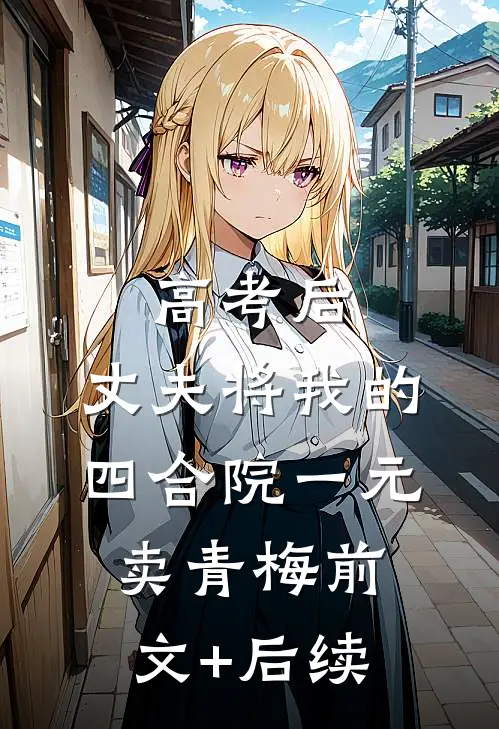 高考后，丈夫将我的四合院一元卖青梅前文+后续