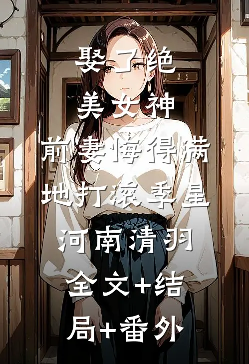 娶了绝美女神，前妻悔得满地打滚季星河南清羽全文+结局+番外
